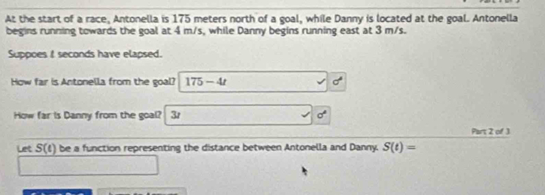 At the start of a race, Antonella is 175 meters north of a goal, while Danny is located at the goal. Antonella 
begins running towards the goal at 4 m/s, while Danny begins running east at 3 m/s. 
Suppoes I seconds have elapsed. 
How far is Antonella from the goal? 175-4t sigma°
How far is Danny from the goal? 3t sigma°
Part 2 of 3 
Let S(t) be a function representing the distance between Antonella and Danny. S(t)=