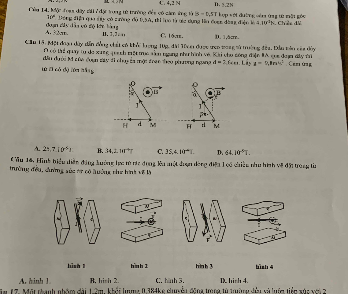 B. 3,2N C. 4,2 N D. 5,2N
Câu 14. Một đoạn dây dài / đặt trong từ trường đều có cảm ứng từ B=0,5T hợp với đường cảm ứng từ một góc
30°. Dòng điện qua dây có cường độ 0,5A, thì lực từ tác dụng lên đoạn dòng điện là 4.10^(-2)N. Chiều dài
đoạn dây dẫn có độ lớn bằng
A. 32cm. B. 3,2cm. C. 16cm. D. 1,6cm.
Câu 15. Một đoạn dây dẫn đồng chất có khối lượng 10g, dài 30cm được treo trong từ trường đều. Đầu trên của dây
O có thể quay tự do xung quanh một trục nằm ngang như hình vẽ. Khi cho dòng điện 8A qua đoạn dây thì
đầu dưới M của đoạn dây di chuyển một đoạn theo phương ngang d=2,6cm. Lấy g=9,8m/s^2. Cảm ứng
từ B có độ lớn bằng
a B
α B
I
I
H d M H d M
A. 25,7.10^(-5)T. B. 34,2.10^(-4)T C. 35,4.10^(-4)T. D. 64.10^(-5)T.
Câu 16. Hình biểu diễn đúng hướng lực từ tác dụng lên một đoạn dòng điện I có chiều như hình vẽ đặt trong từ
trường đều, đường sức từ có hướng như hình vẽ là
N
I
I
hình 1 hình 2 hình 3 hình 4
A. hình 1. B. hình 2. C. hình 3. D. hình 4.
ậu 17. Một thanh nhôm dài 1.2m, khối lương 0.384kg chuyển động trong từ trường đều và luôn tiếp xúc với 2