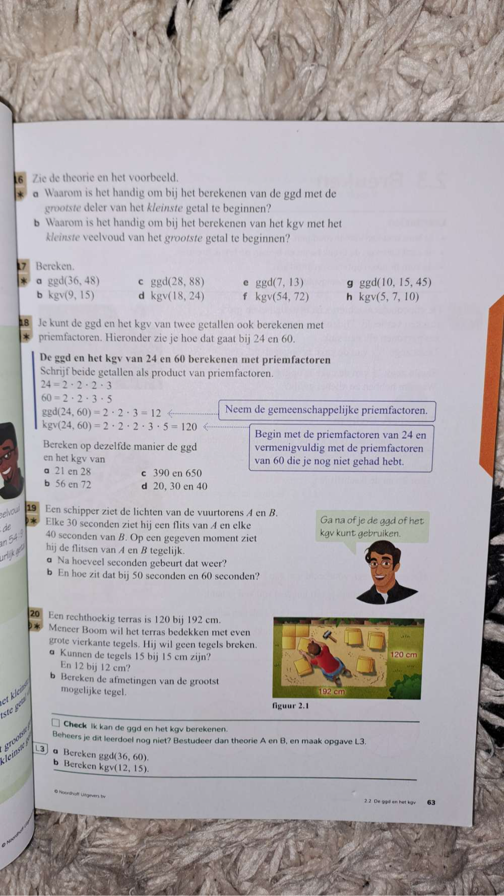 Zie de theorie en het voorbeeld.
d Waarom is het handig om bij het berekenen van de ggd met de
grootste deler van het kleinste getal te beginnen?
b Waarom is het handig om bij het berekenen van het kgv met het
kleinste veelvoud van het grootste getal te beginnen?
17 Bereken.
a ggd(36,48) c ggd(28,88) e ggd(7,13) g ggd(10,15,45)
b kgv(9,15)
kgv(18,24) f kgv(54,72) h kgv(5,7,10)
18 Je kunt de ggd en het kgv van twee getallen ook berekenen met
priemfactoren. Hieronder zie je hoe dat gaat bij 24 en 60.
De ggd en het kgv van 24 en 60 berekenen met priemfactoren
Schrijf beide getallen als product van priemfactoren.
24=2· 2· 2· 3
60=2· 2· 3· 5
ggd(24,60)=2· 2· 3=12
Neem de gemeenschappelijke priemfactoren.
kgv(24,60)=2· 2· 2· 3· 5=120
Begin met de priemfactoren van 24 en
Bereken op dezelfde manier de ggd vermenigvuldig met de priemfactoren
en het kgv van van 60 die je nog niet gehad hebt.
a 21 en 28 c 390 en 650
b 56 en 72 d 20, 30 en 40
selvout 19 Een schipper ziet de lichten van de vuurtorens A en
* Elke 30 seconden ziet hij een flits van A en elke
de
an 54
40 seconden van B. Op een gegeven moment ziet
urlijkges hij de flitsen van A en B tegelijk.
a Na hoeveel seconden gebeurt dat weer?
b En hoe zit dat bij 50 seconden en 60 seconden?
20 Een rechthoekig terras is 120 bij 192 cm.
Meneer Boom wil het terras bedekken met even
grote vierkante tegels. Hij wil geen tegels breken.
a Kunnen de tegels 15 bij 15 cm zijn?
En 12 bij 12 cm?
b Bereken de afmetingen van de grootst
et klein mogelijke tegel. 
    
grootste
Check ik kan de ggd en het kgv berekenen.
Beheers je dit leerdoel nog niet? Bestudeer dan theorie A en B, en maak opgave L3.
L3 a Bereken ggd(36,60).
b Bereken kgv(12,15).
© Noordhoff Litgevers bv
63