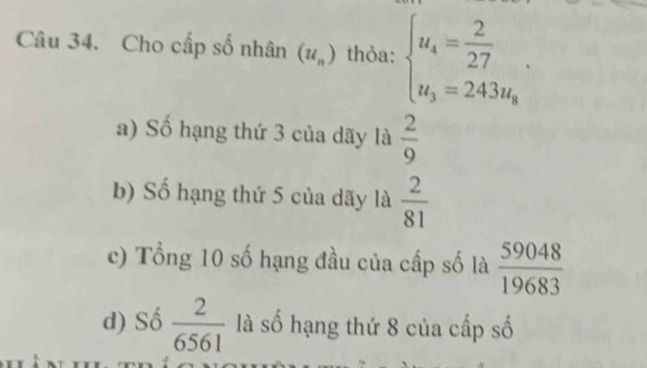 Cho cấp số nhân (u_n) thỏa: beginarrayl u_4= 2/27 . u_3=243u_8endarray.
a) Số hạng thứ 3 của dãy là  2/9 
b) Số hạng thứ 5 của dãy là  2/81 
c) Tổng 10 số hạng đầu của cấp số là  59048/19683 
d) Số  2/6561  là số hạng thứ 8 của cấp số