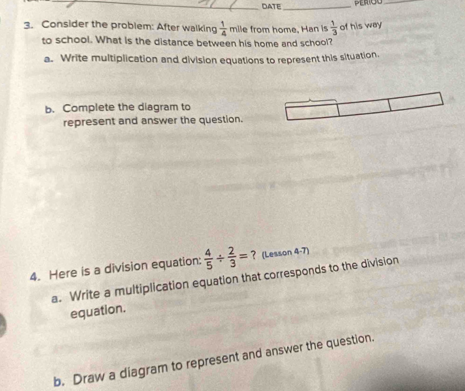 DATE_ PERIOD_ 
3. Consider the problem: After walking  1/4  mile from home, Han is  1/3  of his way 
to school. What is the distance between his home and school? 
a. Write multiplication and division equations to represent this situation. 
b. Complete the diagram to 
represent and answer the question. 
4. Here is a division equation:  4/5 /  2/3 = ? (Lesson 4-7) 
a. Write a multiplication equation that corresponds to the division 
equation 
b. Draw a diagram to represent and answer the question.