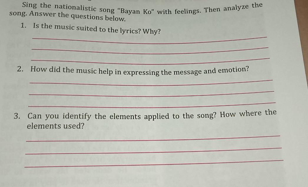 Sing the nationalistic song “Bayan Ko” with feelings. Then analyze the 
song. Answer the questions below. 
_ 
1. Is the music suited to the lyrics? Why? 
_ 
_ 
_ 
2. How did the music help in expressing the message and emotion? 
_ 
_ 
3. Can you identify the elements applied to the song? How where the 
elements used? 
_ 
_ 
_