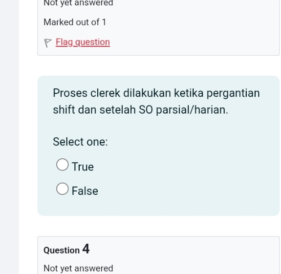 Not yet answered
Marked out of 1
Flag question
Proses clerek dilakukan ketika pergantian
shift dan setelah SO parsial/harian.
Select one:
True
False
Question 4
Not yet answered