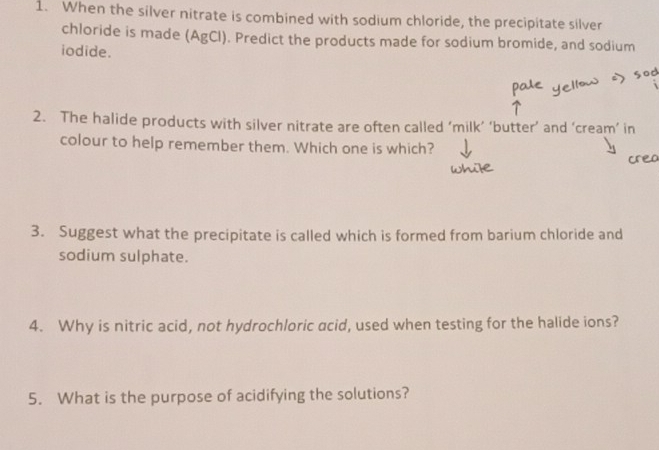 When the silver nitrate is combined with sodium chloride, the precipitate silver 
chloride is made (AgCl). Predict the products made for sodium bromide, and sodium 
iodide. 
2. The halide products with silver nitrate are often called ‘milk’ ‘butter’ and ‘cream’ in 
colour to help remember them. Which one is which? 
3. Suggest what the precipitate is called which is formed from barium chloride and 
sodium sulphate. 
4. Why is nitric acid, not hydrochloric acid, used when testing for the halide ions? 
5. What is the purpose of acidifying the solutions?