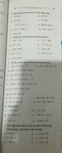 ar of
Exercise 4.1 6
sng 1. Fied consuson factor(s) of the following  
1. 42,56p^3 i. 72,30v^3
iii. 3x,+8xy iv. 55,406 、
v. -21v^3w^2,14v^2w^3 v i. 60m^3n,48m^2
, ii. 75y^3z^4,-80y^7z^3 viii 70rx^4,105rx^2

schöe i. 23xy,32a
2. Write the following in factored form.
1 18x^2-12x ii. 5b^2-70b^3
i 6x^3-4x iv. b^2+b^2+b
v. 3a^2b-9ab^2 vi, a^2b+ab^3
vii. xy^2-x^2y viii. 12x^2y+2y
i x. 5r^2s-10rx^2
3. Write each expression in factored form.
i. y(y-1)+2(y-1) i. a(a-8)+9(a-8)
bow iii. (4c+5d)x-(4c+5d).
tial iv. (x+1)(2x+3)-(x+1)
v。 (x-y)^2+(x+y)(x-y)
ir of vi. 2m(m-n)-(m+n)(m-n)
wii. (b-3c)x^2+(b-3c)y^2
viii. k^2+2k+kt+2t
ix. x^2-x+xy-y x. dg+dm-fg-fm
xi. rs-rt-ks+kt xii. 3b^2+2b+12b+8
4. Factorize
 -x^2+25x° ii. x^3y-xy^3
ⅲ. (a+2b)^2-x^4 iv 147x^2y-3x^4y^3
V -a^(2x)+1 vi. -9+(x+3)^2
5. Use algebraic tiles to factor the following
trinomials. Also draw the model.
i x^2+6x+5 ii. x^2+9x+14
i x^2+5x+6 iv. x^2+8x+16
v. x^2+5x+4 vl. x^2+8x+12