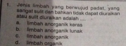 Jenis limbah yang berwujud padat, yang
sangat sulit dan bahkan tidak dapat diuraikan
atau sulit diuraikan adalah ....
a. limbah anorganik keras
b. Ilmbah anorganik lunak
c. limbah anorganik
d. limbah organik