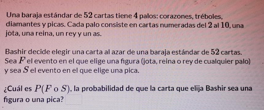 Una baraja estándar de 52 cartas tiene 4 palos: corazones, tréboles, 
diamantes y picas. Cada palo consiste en cartas numeradas del 2 al 10, una 
jota, una reina, un rey y un as. 
Bashir decide elegir una carta al azar de una baraja estándar de 52 cartas. 
Sea F el evento en el que elige una figura (jota, reina o rey de cualquier palo)
y sea S el evento en el que elige una pica. 
¿Cuál es P(Fcirc S) , la probabilidad de que la carta que elija Bashir sea una 
figura o una pica?