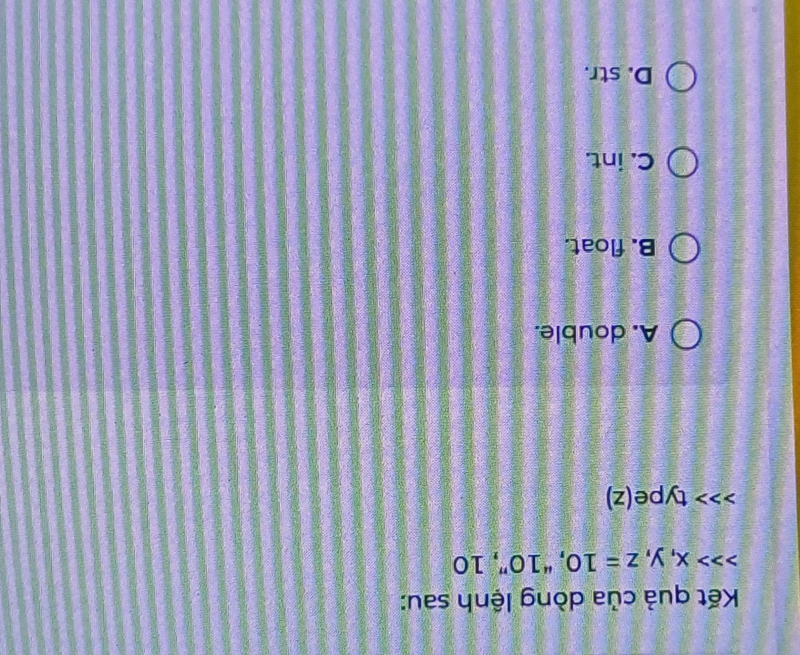 Kết quả của dòng lệnh sau:
x, y, z=10 T^410 '', 10
type(z)
A. double.
B. float.
C. int.
D. str.