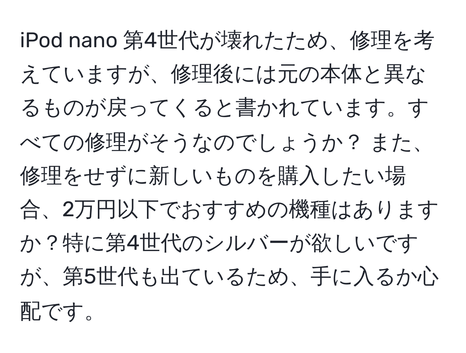 iPod nano 第4世代が壊れたため、修理を考えていますが、修理後には元の本体と異なるものが戻ってくると書かれています。すべての修理がそうなのでしょうか？ また、修理をせずに新しいものを購入したい場合、2万円以下でおすすめの機種はありますか？特に第4世代のシルバーが欲しいですが、第5世代も出ているため、手に入るか心配です。