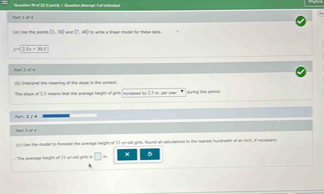 Question Attengt 1 of Unlimned 
Part 1 of 4 
((a) lUse the points (3,38) amd (7,4) to write a linear model for these dats.
y=25x+30.5
Part 2 of 4 
b) Interpret the meaning of the slope in the context. 
The slope of 2.5 means that the average height of girls increased by 2.5 in. per year during this period. 
Part: 2 / 4 
Part 3 of 4 
(c) Lise the model to forecast the average height of 13-yr-old girls. Round all calculations to the nearest hundredth of an inch, if necessary. 
. The average height of 11-yr -old girls is □ in x