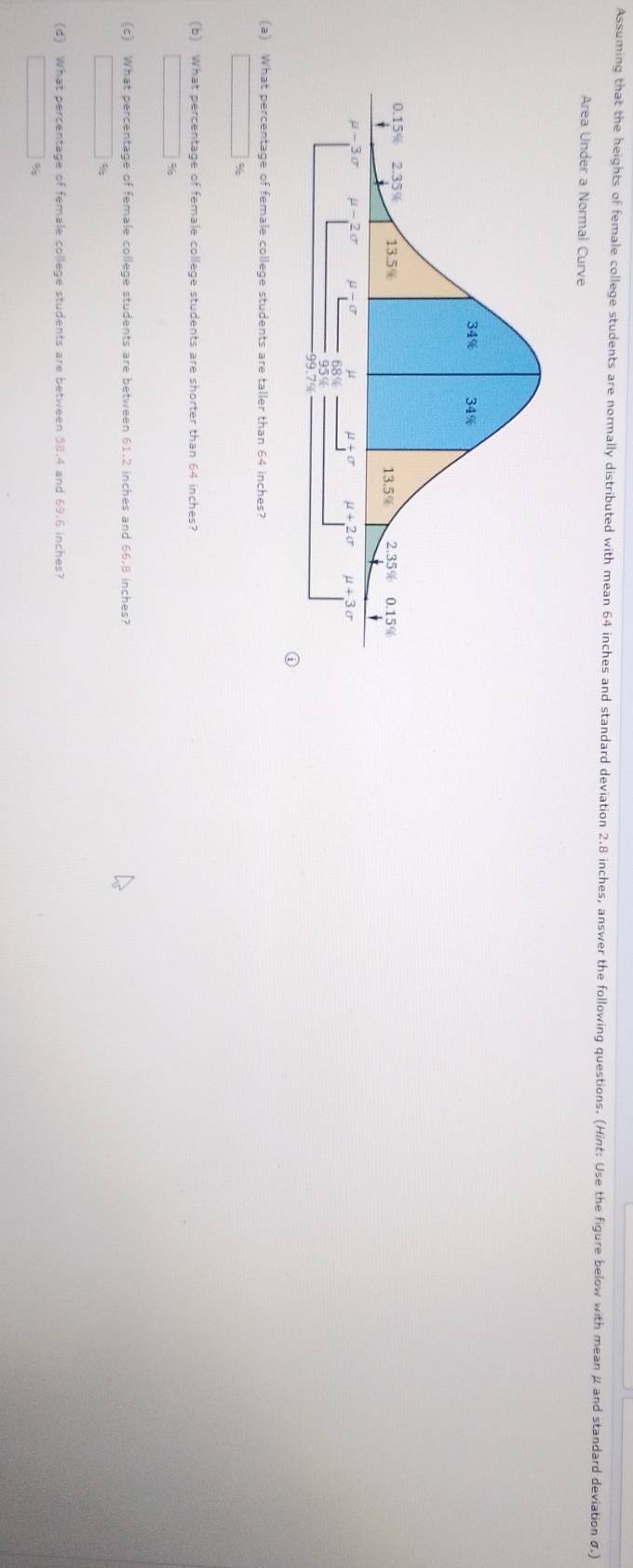 Assuming that the heights of female college students are normally distributed with mean 64 inches and standard deviation 2.8 inches, answer the following questions. (Hint: Use the figure below with mean μ and standard deviation σ)
Area Under a Normal Curve
(a) What percentage of female college students are taller than 64 inches?
□ %
(b) What percentage of female college students are shorter than 64 inches?
(c) What percentage of female college students are between 61.2 inches and 66.8 inches?
()^2x_2+x_3= 1)/2 x_4+ (+)/2 x_4 %
(d) What percentage of female college students are between 58.4 and 69.6 inches?
□