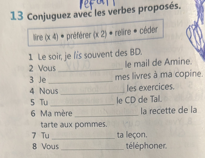 Conjuguez avec les verbes proposés. 
lire (x 4) • préférer (x 2) ● relire ● céder 
1 Le soir, je lis souvent des BD. 
2 Vous _le mail de Amine. 
3 Je _mes livres à ma copine. 
4 Nous _les exercices. 
5 Tu _le CD de Tal. 
6 Ma mère _la recette de la 
tarte aux pommes. 
7 Tu _ta leçon. 
8 Vous _téléphoner.