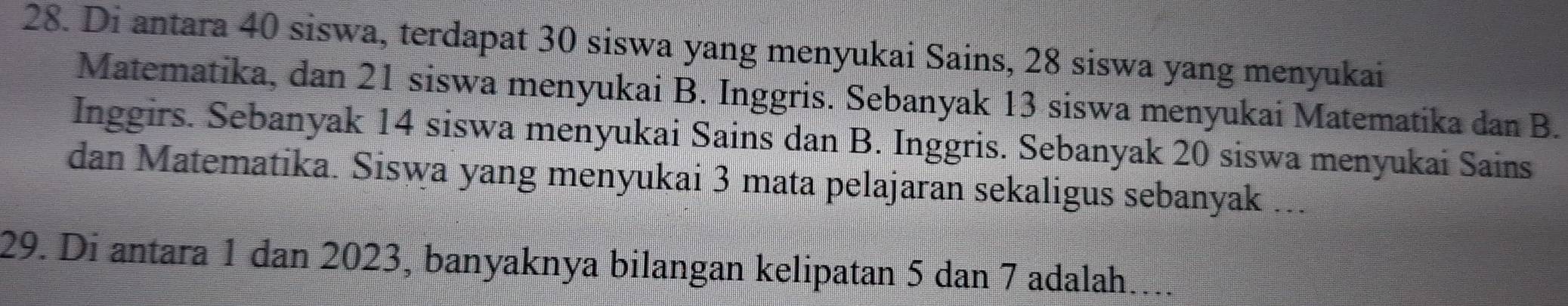 Di antara 40 siswa, terdapat 30 siswa yang menyukai Sains, 28 siswa yang menyukai 
Matematika, dan 21 siswa menyukai B. Inggris. Sebanyak 13 siswa menyukai Matematika dan B. 
Inggirs. Sebanyak 14 siswa menyukai Sains dan B. Inggris. Sebanyak 20 siswa menyukai Sains 
dan Matematika. Siswa yang menyukai 3 mata pelajaran sekaligus sebanyak ... 
29. Di antara 1 dan 2023, banyaknya bilangan kelipatan 5 dan 7 adalah....