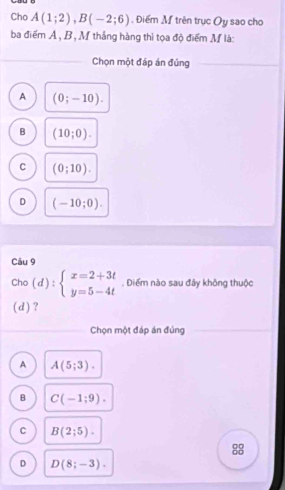 Cho A(1;2), B(-2;6). Điểm M trên trục Oy sao cho
ba điểm A, B, M thắng hàng thì tọa độ điểm M là:
Chọn một đáp án đúng
A (0;-10).
B (10;0).
C (0;10).
D (-10;0). 
Câu 9
Cho (d): beginarrayl x=2+3t y=5-4tendarray.. Điểm nào sau đây không thuộc
(d)?
Chọn một đáp án đúng
A A(5;3).
B C(-1;9).
C B(2;5). 
8
D D(8;-3).