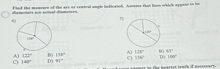 Find the measure of the arc or central angle indicated. Assume that lines which appear to be
diameters are actual diameters.
4)
5)
A) 128° B) 63°
A) 122° B) 158°
C) 140° D) 91° C) 136° D) 100°
answer to the nearest tenth if necessary.