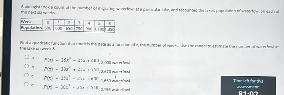 A biologist took a count of the number of migrating waterfowl at a particular lake, and recounted the lake’s population of waterfowl on each of
the next six weeks.
Find a quadratic function that models the data as a function of x, the number of weeks. Use the model to estimate the number of waterfowl at
the lake on week 8.
a P(x)=25x^2-25x+600; 2,000 waterfowl
b P(x)=30x^2+25x+550; 2,670 waterfowl
C P(x)=25x^2-25x+600; 1,650 waterfowl Time left for this
d P(x)=30x^2+25x+550; 2,195 waterfowl
assessment:
91· n