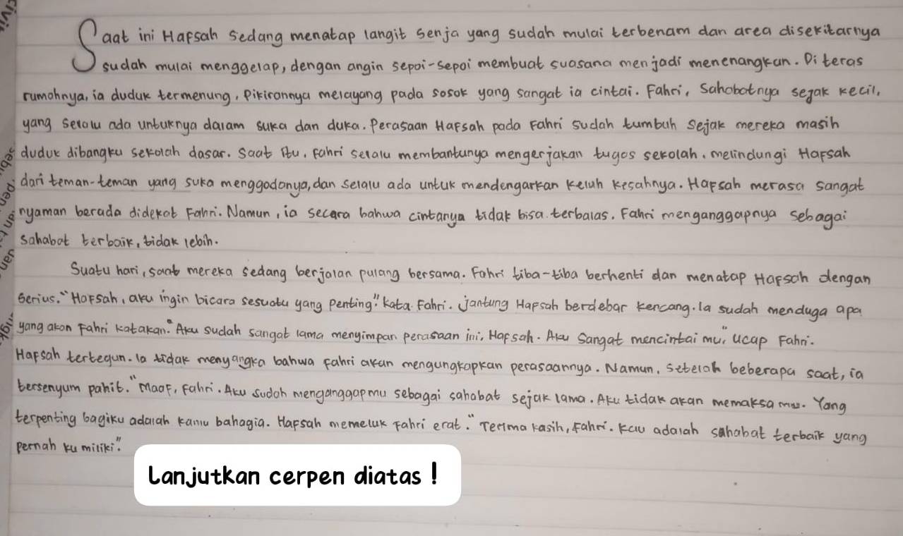 Sad in Harson secdong monadao ongt sedo yonu tudel muet teberan don are dsortey
sudah mulai menggelap, dengan angin sepoi-sepoimembuat suasana menjadi menenangkan. Diteras
rumohnya, ia duduk termenung, Pikirannya melayang pada sosok yong sangat ia cintai. Fahri, Sahobotnya segak kecil,
yang setalu ada unturnya daram suka dan duka. Perasaan Harsah pada Fahri sudah tumbuh sejak mereka masih
① dudvc dibangka serolah dasar. Saat Ru, Fahri selall membantanya mengerjakan tuges serolah, melindungi Harsah
dari`teman-teman yang suka menggodanya, dan selalu ada untak onendengarkan kelnh Kesahnya. Hapsah merasa sangat
ryaman berada didekat Fahri. Namun, ia secara bahwa cintanya tidak bisa terbalas. Fahri menganggapnya sebagai
sahabot terbaik, tidak lebin.
o
Suatu hari, sant mereka sedang berjalan pulang bersama. Fohr' tiba-tiba berhenti dan menatap Harsah dengan
serius. " Horsah, aku ingin bicara sesuatu yang penting ' kata Fahri. jantung Hapsah berdebar kencang. la sudah menduga apa
yong akon Fahri katakan: sudah sangat lama menyimpan perasaan ini; Hapsoh. Alu Sangat mencintai mu, ucap Fahni.
Harsah tertegun. Ta idak meny angra bahwa fahriakan mengungtapkan perasaannya. Namun, seteloh beberapa soat, in
tersenyum pahit. `Maor, Fahri. Acu sudoh menganggap mu sebagai sahabat sejak lama. Akl tida akan memaksa mu. Yong
terpenting bagiku adaiah kanu bahagia. Hapsah memelak Fahri erat: " Terima kasih, Fahei. Kau adaiah shabat terbaik yang
pernah ku miliki "