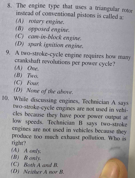 The engine type that uses a triangular rotor
instead of conventional pistons is called a:
(A) rotary engine.
(B) opposed engine.
(C) cam-in-block engine.
(D) spark ignition engine.
9. A two-stroke-cycle engine requires how many
crankshaft revolutions per power cycle?
(A) One.
(B) Two.
(C) Four.
(D) None of the above.
10. While discussing engines, Technician A says
two-stroke-cycle engines are not used in vehi-
cles because they have poor power output at
low speeds. Technician B says two-stroke
engines are not used in vehicles because they
produce too much exhaust pollution. Who is
right?
(A) A only.
(B) B only.
(C) Both A and B.
(D) Neither A nor B.