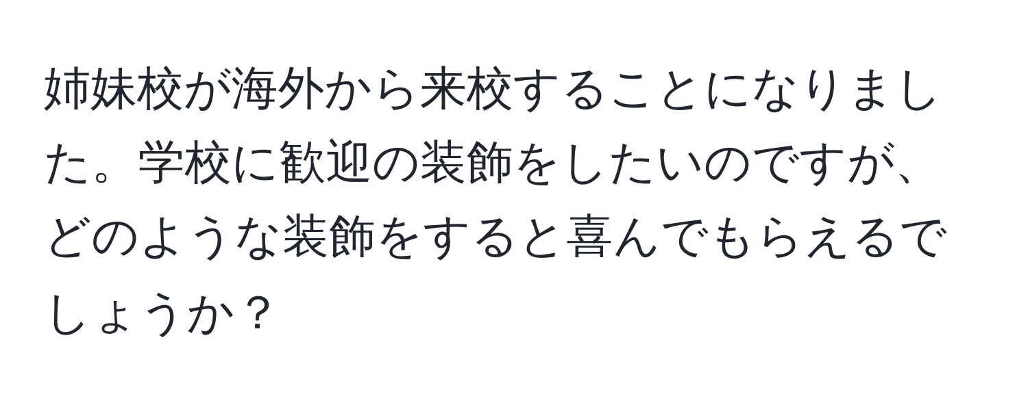 姉妹校が海外から来校することになりました。学校に歓迎の装飾をしたいのですが、どのような装飾をすると喜んでもらえるでしょうか？