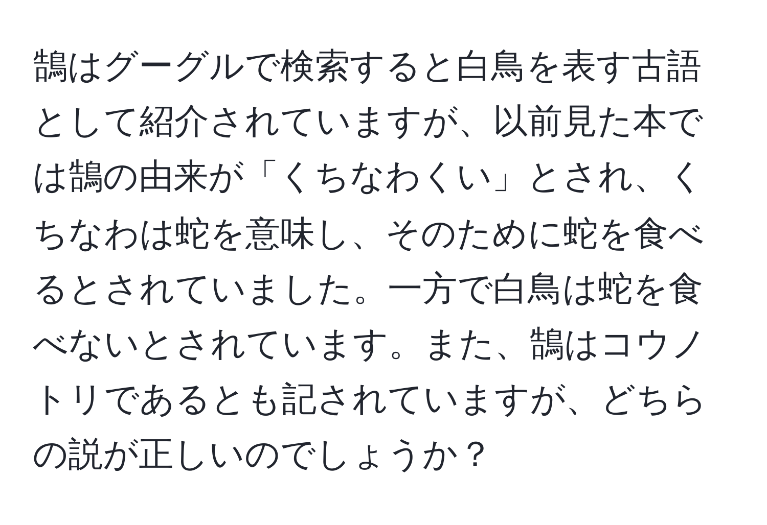 鵠はグーグルで検索すると白鳥を表す古語として紹介されていますが、以前見た本では鵠の由来が「くちなわくい」とされ、くちなわは蛇を意味し、そのために蛇を食べるとされていました。一方で白鳥は蛇を食べないとされています。また、鵠はコウノトリであるとも記されていますが、どちらの説が正しいのでしょうか？