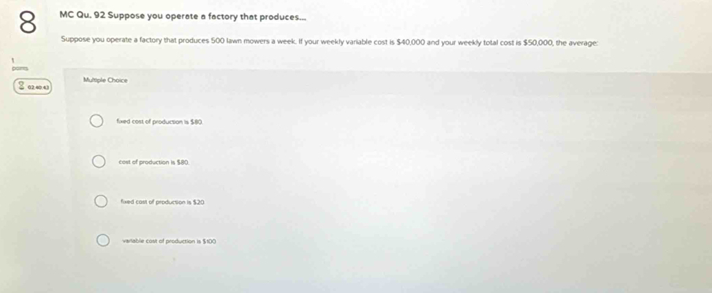 MC Qu. 92 Suppose you operate a factory that produces...
Suppose you operate a factory that produces 500 lawn mowers a week. If your weekly variable cost is $40,000 and your weekly total cost is $50,000, the average:
Multiple Choice
S 0240.4)
fixed cost of production is $80.
cost of production is $80.
fixed cast of production is $20
variable cost of production is $100