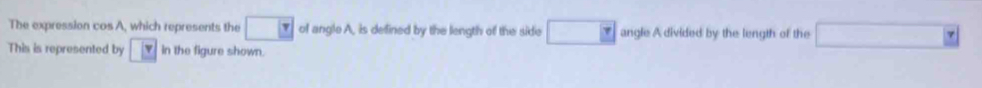 The expression cos A, which represents the □ |_   of angle A, is defined by the length of the side □ angle A divided by the length of the □
This is represented by in the figure shown.