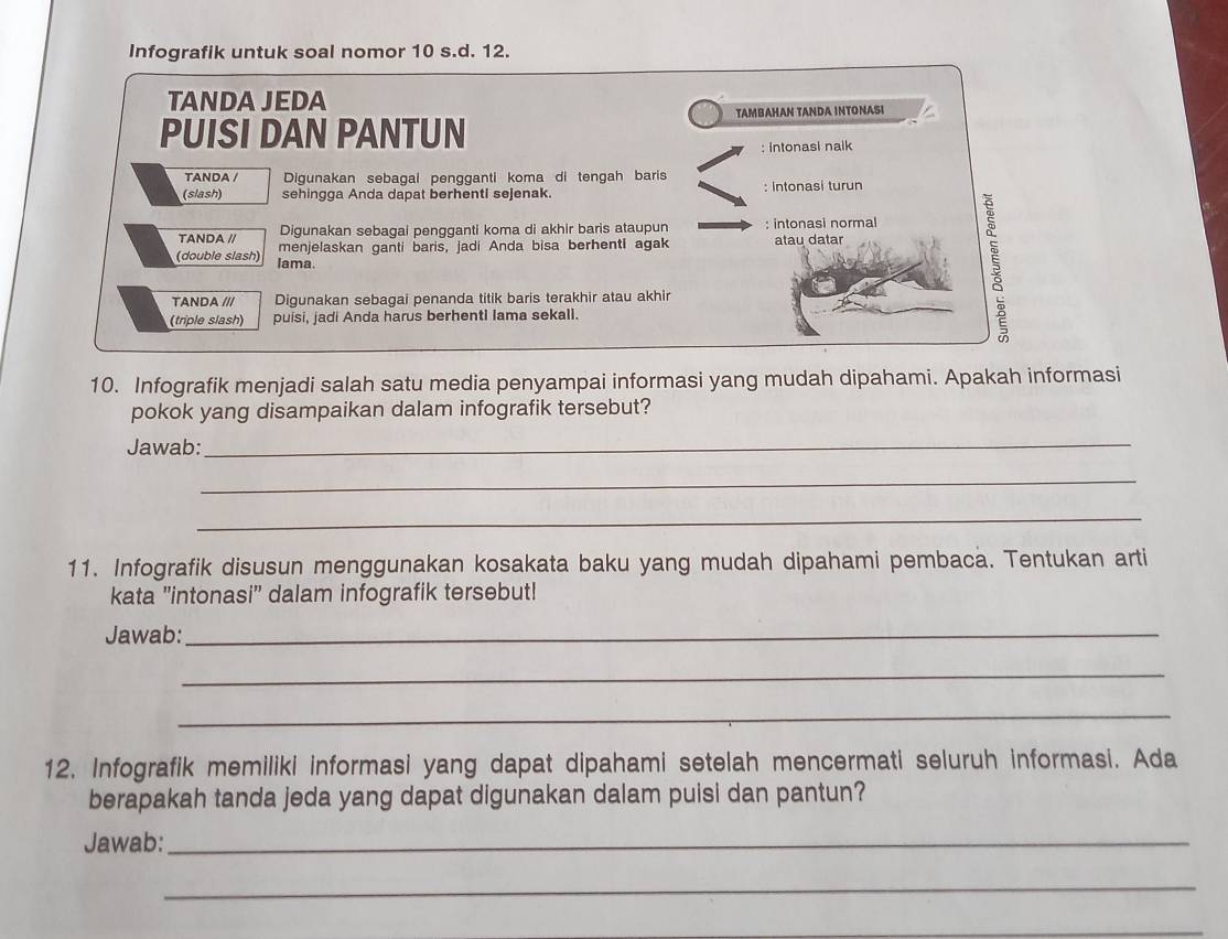 Infografik untuk soal nomor 10 s.d. 12.
TANDA JEDA
TAMBAHAN TANDA INTONASI
PUISI DAN PANTUN
; intonasi naik
TANDA / Digunakan sebagal pengganti koma di tengah baris
(slash) sehingga Anda dapat berhentl sejenak. : Intonasi turun
Digunakan sebagai pengganti koma di akhir baris ataupun : intonasi normal
TANDA // menjelaskan ganti baris, jadi Anda bisa berhenti agak atau datar
(double slash) lama.
TANDA /// Digunakan sebagai penanda titik baris terakhir atau akhir
(triple slash) puisi, jadi Anda harus berhenti Iama sekall.
10. Infografik menjadi salah satu media penyampai informasi yang mudah dipahami. Apakah informasi
pokok yang disampaikan dalam infografik tersebut?
Jawab:
_
_
_
11. Infografik disusun menggunakan kosakata baku yang mudah dipahami pembaca. Tentukan arti
kata ''intonasi'' dalam infografik tersebut!
Jawab:
_
_
_
12. Infografik memiliki informasi yang dapat dipahami setelah mencermati seluruh informasi. Ada
berapakah tanda jeda yang dapat digunakan dalam puisi dan pantun?
Jawab:_
_
_