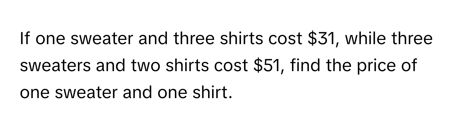 If one sweater and three shirts cost $31, while three sweaters and two shirts cost $51, find the price of one sweater and one shirt.