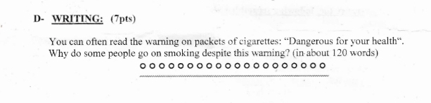 D- WRITING: (7pts) 
You can often read the warning on packets of cigarettes: “Dangerous for your health“. 
Why do some people go on smoking despite this warning? (in about 120 words) 
_