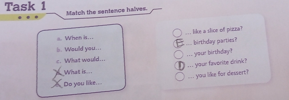 Task 1 
Match the sentence halves. 
When is... _like a slice of pizza? 
1. Would you... birthday parties? 
c. What would... your birthday? 
... your favorite drink? 
What is... 
Do you like... ... you like for dessert?