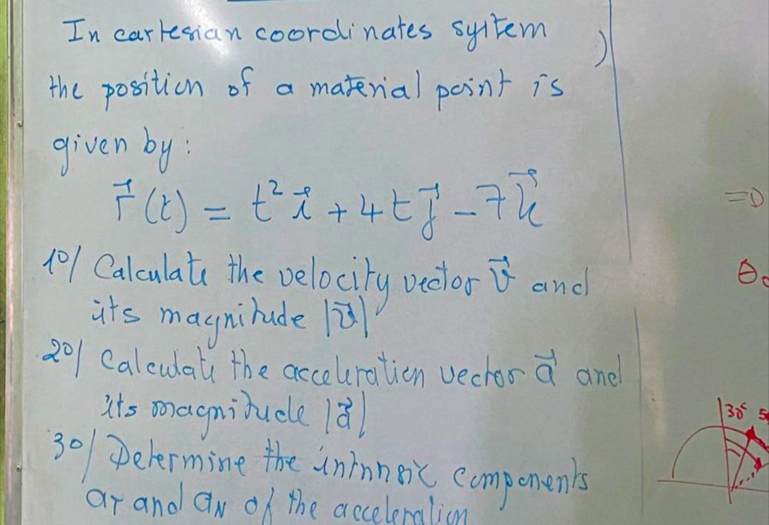 In carresian coordinates syltem 
) 
the position of a material point is 
given by :
vector r(t)=t^2vector i+4tvector j-7vector k
D
(01 Calculate the velocity vedlor vector v and 
its magnihude lù 
201 Calculat the acceuration vechor a and 
its m agnitucle 18
30^c 5 
301 Delermine the inmneic compenen's 
ar and a_N of the acceleralion