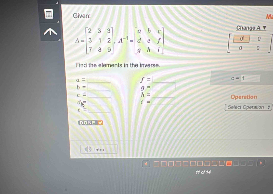 Given: Ma
A=beginbmatrix 2&3&3 3&1&2 7&8&9endbmatrix ,A^(-1)=beginbmatrix a&b&c d&e&f g&h&iendbmatrix
Find the elements in the inverse.
a=
_
f=□ _
c=1
b= _
g= C=_ ,0)(5) _
c=
_
_ h=
Operation
_ d=
i=
_
e=
_
Select Operation  A/r 
DONE
Intro
<
11 of 14