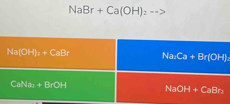 NaBr+Ca(OH)_2 -->
Na(OH)_2+CaBr
Na_2Ca+Br(OH)_2
CaNa_2+BrOH
NaOH+CaBr_2