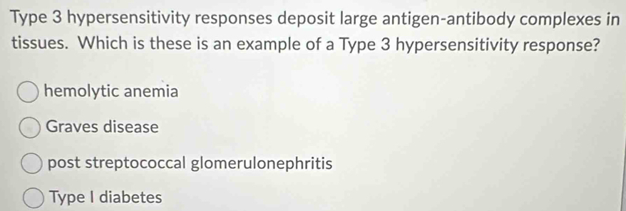 Type 3 hypersensitivity responses deposit large antigen-antibody complexes in
tissues. Which is these is an example of a Type 3 hypersensitivity response?
hemolytic anemia
Graves disease
post streptococcal glomerulonephritis
Type I diabetes