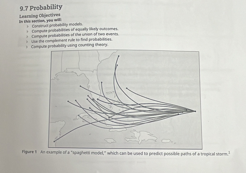 9.7 Probability 
Learning Objectives 
In this section, you will: 
Construct probability models. 
Compute probabilities of equally likely outcomes. 
Compute probabilities of the union of two events. 
Use the complement rule to find probabilities. 
 Come probability using counting theory. 
Figure 1 An example of a “spaghetti model,” which can be used to predict possible paths of a tropical storm.^1