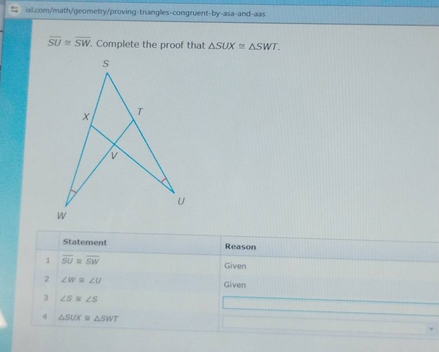 overline SU≌ overline SW. Complete the proof that △ SUX≌ △ SWT. 
Statement Reason 
1 overline SU≌ overline SW Given 
2 ∠ W≌ ∠ U
Given 
3 ∠ S≌ ∠ S
4 △ SUX≌ △ SWT