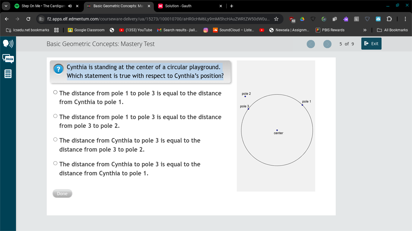 Step On Me • The Cardigan Basic Geometric Concepts: Mas Solution - Gauth
f2.apps.elf.edmentum.com/courseware-delivery/ua/15273/100010700/aHR0cHM6Ly9mMi5hcHAuZWRtZW50dW0u..
Icsedu.net bookmarks 1 Google Classroom (1353) YouTube Search results -jlall.. SoundCloud - Liste.. * Newsela | Assignm... PBIS Rewards » ~ All Bookmarks
Basic Geometric Concepts: Mastery Test 5 of 9 D Exit
2 Cynthia is standing at the center of a circular playground.
Which statement is true with respect to Cynthia’s position?
The distance from pole 1 to pole 3 is equal to the distance pole 2
from Cynthia to pole 1.
pole 1
pole 3
The distance from pole 1 to pole 3 is equal to the distance
from pole 3 to pole 2.
center
The distance from Cynthia to pole 3 is equal to the
distance from pole 3 to pole 2.
The distance from Cynthia to pole 3 is equal to the
distance from Cynthia to pole 1.
Done