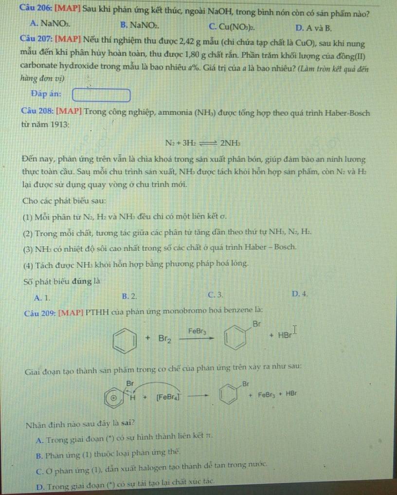 [MAP] Sau khi phản ứng kết thúc, ngoài NaOH, trong bình nón còn có sản phẩm nào?
A. NaNO₃. B. NaNO₂. C. Cu(NO₃)₂. D. A và B.
Câu 207: [MAP] Nếu thí nghiệm thu được 2,42 g mẫu (chi chứa tạp chất là CuO), sau khi nung
mẫu đến khi phân hủy hoàn toàn, thu được 1,80 g chất rắn. Phần trăm khối lượng của đồng(II)
carbonate hydroxide trong mẫu là bao nhiêu a%. Giá trị của a là bao nhiêu? (Làm tròn kết quả đến
hàng đơn vị)
Đáp án:
Câu 208: [MAP] Trong công nghiệp, ammonia (NH₃) được tống hợp theo quá trình Haber-Bosch
từ năm 1913:
N_2+3H_2 vector  2NH
Đến nay, phản ứng trên vẫn là chìa khoá trong sản xuất phân bón, giúp đảm bảo an ninh lương
thực toàn cầu. Sau mỗi chu trình sản xuất, NH₃ được tách khỏi hỗn hợp sản phẩm, còn N: và H₂
lại được sử dụng quay vòng ở chu trình mới.
Cho các phát biểu sau:
(1) Mỗi phân tử N₂, H₂ và NH₃ đều chi có một liên kết σ.
(2) Trong mỗi chất, tương tác giữa các phân tử tăng dân theo thứ tự NH₃, N₂, H₂.
(3) NH₃ có nhiệt độ sôi cao nhất trong số các chất ở quá trình Haber - Bosch.
(4) Tách được NH₃ khỏi hỗn hợp bằng phương pháp hoá lỏng.
Số phát biểu đúng là
A. 1. B. 2. C. 3. D. 4.
Câu 209: [MAP] PTHH của phán ứng monobromo hoá benzene là:
Br
overline  + Br_2 FeBr_3 HBr
+
Giai đoạn tạo thành sản phẩm trong cơ chế của phản ứng trên xây ra như sau:
Br
Br
H [FeBr₄] + FeBr+ overline AB
Nhân đinh nào sau đây là sai?
A. Trong giai đoạn (*) có sự hình thành liên kết π.
B. Phân ứng (1) thuộc loại phản ứng thế
C. Ở phan ứng (1), dẫn xuất halogen tạo thành dễ tan trong nước.
* D. Trong giai đoạn (*) có sự tái tạo lại chất xúc tác.