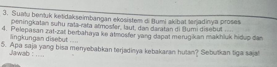 Suatu bentuk ketidakseimbangan ekosistem di Bumi akibat terjadinya proses 
peningkatan suhu rata-rata atmosfer, laut, dan daratan di Bumi disebut .... 
4. Pelepasan zat-zat berbahaya ke atmosfer yang dapat merugikan makhluk hidup dan 
lingkungan disebut .... 
5. Apa saja yang bisa menyebabkan terjadinya kebakaran hutan? Sebutkan tiga sajal 
Jawab : ....