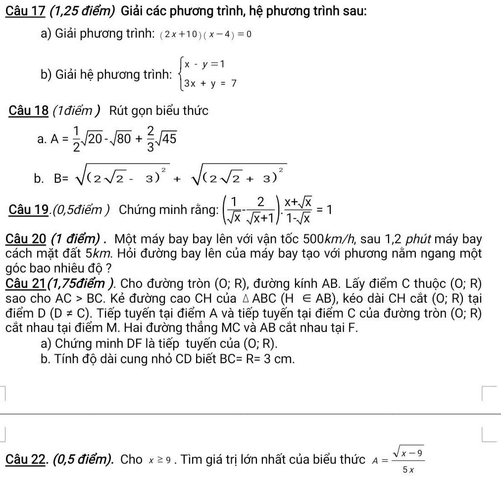 (1,25 điểm) Giải các phương trình, hệ phương trình sau:
a) Giải phương trình: (2x+10)(x-4)=0
b) Giải hệ phương trình: beginarrayl x-y=1 3x+y=7endarray.
Câu 18 (1điểm ) Rút gọn biểu thức
a. A= 1/2 sqrt(20)-sqrt(80)+ 2/3 sqrt(45)
b. B=sqrt((2sqrt 2)-3)^2+sqrt((2sqrt 2)+3)^2
Câu 19.(0,5điểm ) Chứng minh rằng: ( 1/sqrt(x) - 2/sqrt(x)+1 ). (x+sqrt(x))/1-sqrt(x) =1
Câu 20 (1 điểm) . Một máy bay bay lên với vận tốc 500km/h, sau 1,2 phút máy bay
cách mặt đất 5km. Hỏi đường bay lên của máy bay tạo với phương nằm ngang một
góc bao nhiêu độ ?
Câu 21(1,75điểm ). Cho đường tròn (0;R) , đường kính AB. Lấy điểm C thuộc (0;R)
sao cho AC>BC. Kẻ đường cao CH của △ ABC(H∈ AB) , kéo dài CH cắt (0;R) tại
điểm D(D!= C). Tiếp tuyến tại điểm A và tiếp tuyến tại điểm C của đường tròn (0;R)
cắt nhau tại điểm M. Hai đường thẳng MC và AB cắt nhau tại F.
a) Chứng minh DF là tiếp tuyến của (0;R).
b. Tính độ dài cung nhỏ CD biết BC=R=3cm.
Câu 22. (0,5 điểm). Cho x≥ 9. Tìm giá trị lớn nhất của biểu thức A= (sqrt(x-9))/5x 