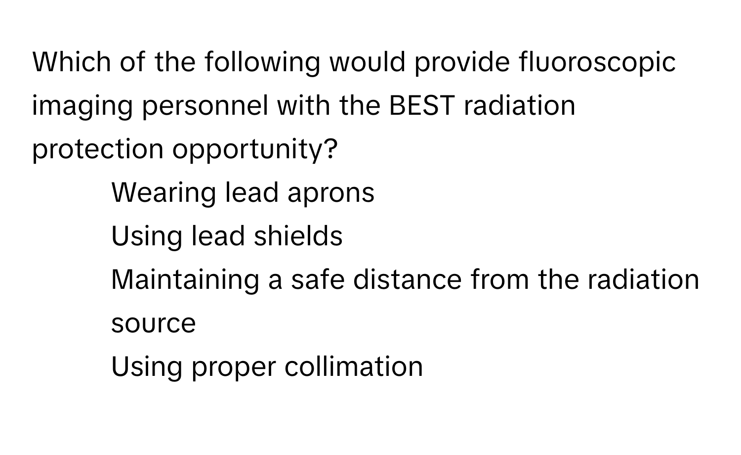 Which of the following would provide fluoroscopic imaging personnel with the BEST radiation protection opportunity?

1) Wearing lead aprons 
2) Using lead shields 
3) Maintaining a safe distance from the radiation source 
4) Using proper collimation