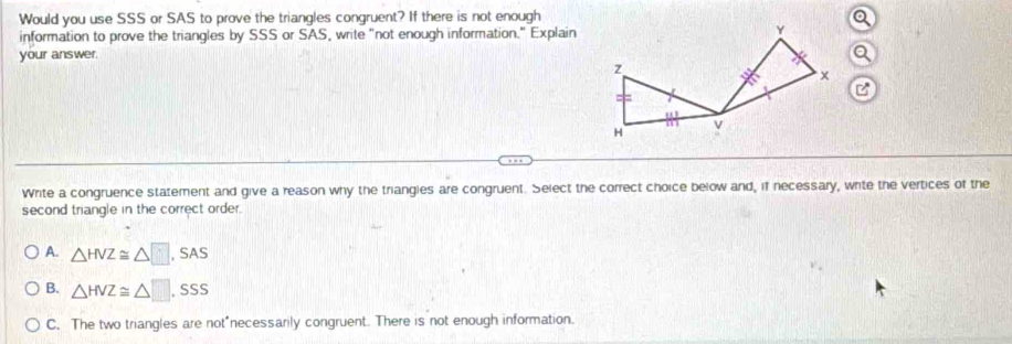 Would you use SSS or SAS to prove the triangles congruent? If there is not enough
information to prove the triangles by SSS or SAS, write "not enough information." Explain
Q
your answer.
C
Write a congruence statement and give a reason why the triangles are congruent. Select the correct choice below and, if necessary, write the vertices of the
second triangle in the correct order.
A. △ HVZ≌ △ □ ,SAS
B. △ HVZ≌ △ □ ,SSS
C. The two triangles are not*necessarily congruent. There is not enough information.