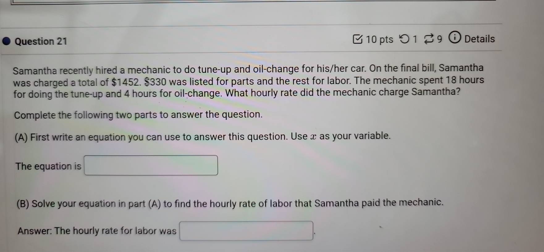 つ 1 % 9 Details 
Samantha recently hired a mechanic to do tune-up and oil-change for his/her car. On the final bill, Samantha 
was charged a total of $1452. $330 was listed for parts and the rest for labor. The mechanic spent 18 hours
for doing the tune-up and 4 hours for oil-change. What hourly rate did the mechanic charge Samantha? 
Complete the following two parts to answer the question. 
(A) First write an equation you can use to answer this question. Use x as your variable. 
The equation is 
(B) Solve your equation in part (A) to find the hourly rate of labor that Samantha paid the mechanic. 
Answer: The hourly rate for labor was