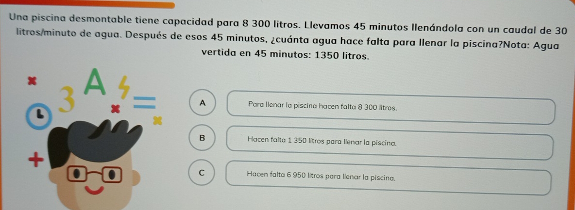 Una piscina desmontable tiene capacidad para 8 300 litros. Llevamos 45 minutos Ilenándola con un caudal de 30
litros/minuto de agua. Después de esos 45 minutos, ¿cuánta agua hace falta para llenar la piscina?Nota: Agua
vertida en 45 minutos : 1350 litros.
Para llenar la piscina hacen falta 8 300 litros.
A
B Hacen falta 1 350 litros para llenar la piscina.
C Hacen falta 6 950 litros para llenar la piscina.