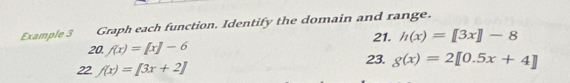 Example 3 Graph each function. Identify the domain and range. 
21. h(x)=[3x]-8
20, f(x)=[x]-6 23. g(x)=2[0.5x+4]
22 f(x)=[3x+2]