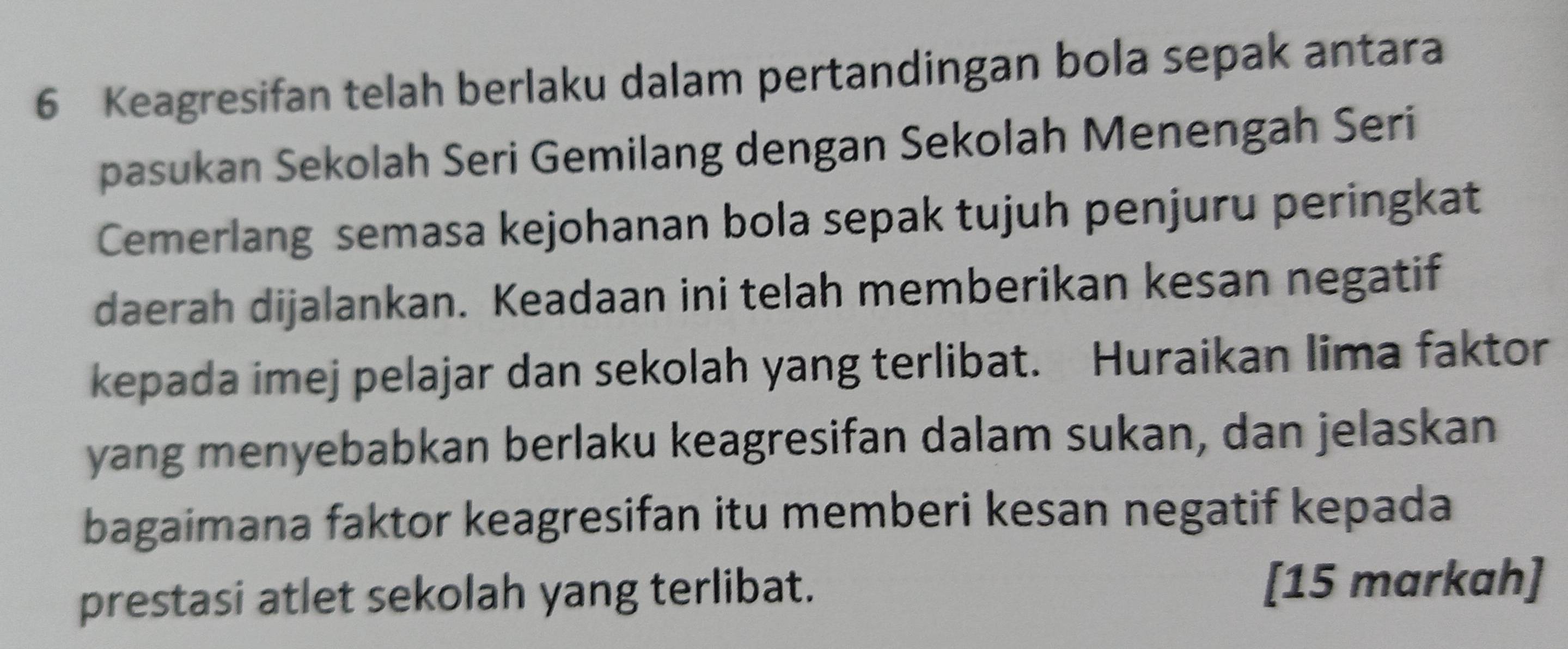 Keagresifan telah berlaku dalam pertandingan bola sepak antara 
pasukan Sekolah Seri Gemilang dengan Sekolah Menengah Seri 
Cemerlang semasa kejohanan bola sepak tujuh penjuru peringkat 
daerah dijalankan. Keadaan ini telah memberikan kesan negatif 
kepada imej pelajar dan sekolah yang terlibat. Huraikan lima faktor 
yang menyebabkan berlaku keagresifan dalam sukan, dan jelaskan 
bagaimana faktor keagresifan itu memberi kesan negatif kepada 
prestasi atlet sekolah yang terlibat. [15 markah]