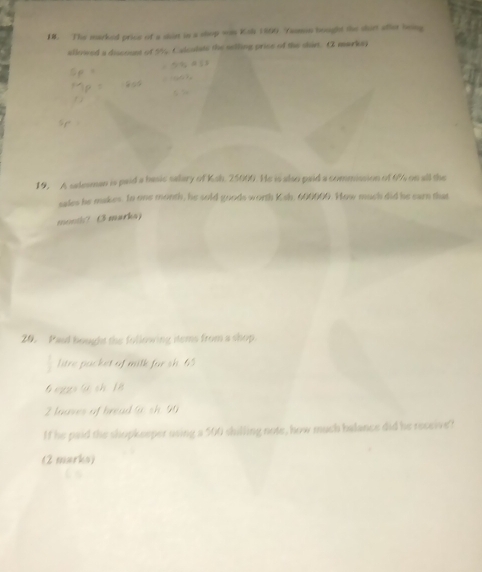 The marked price of a shirt in a shop ws Koh 1869 Yaomn bought the shirt after being 
allowed a discount of 9% Calculate the selling price of the shir. ( markey 
19. A selesman is paid a basic salary of Ksh. 25000. He is also paid a commission of 6% on all the 
sales he makes. In one month, he sold goods worth Ksh, 600000. How much did he earn that 
month? ( markay 
20. Paul bought the following items from a shop. 
litre packet of milk for sh. 45
G egs G sh 1 8
2 lauves of bread @ sh. 90
If he paid the shopkeeper using a 500 shilling note, how much balance did he receive? 
(2 marks)