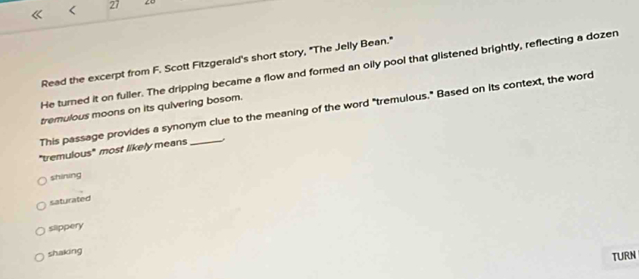 < 27 20
Read the excerpt from F. Scott Fitzgerald's short story, "The Jelly Bean."
He turned it on fuller. The dripping became a flow and formed an olly pool that glistened brightly, reflecting a dozen
This passage provides a synonym clue to the meaning of the word "tremulous." Based on its context, the word tremulous moons on its quivering bosom.
"tremulous" most likely means _.
shining
saturated
slippery
shaking
TURN