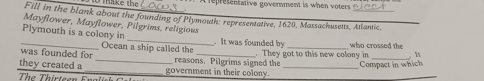 to make the A lepresentative government is when voters 
Fill in the blank about the founding of Plymouth: representative, 1620, Massachusetts, Atlantic._ 
Mayflower, Mayflower, Pilgrims, religious 
_ 
_ 
Plymouth is a colony in 
. It was founded by _who crossed the 
Ocean a ship called the 
. They got to this new colony in _, It 
was founded for _reasons. Pilgrims signed the 
Compact in which 
they created a _government in their colony._ 
The Thirteen Fnalish