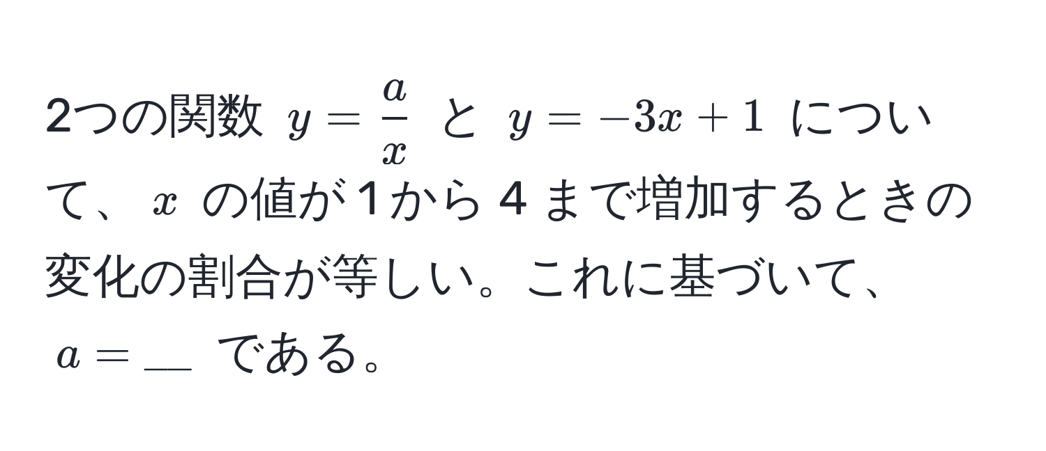 2つの関数 $y =  a/x $ と $y = -3x + 1$ について、$x$ の値が 1 から 4 まで増加するときの変化の割合が等しい。これに基づいて、$a = __$ である。